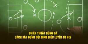 Chiến Thuật Bóng Đá - Cách Xây Dựng Đội Hình Điêu Luyện Từ HLV
